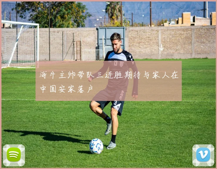 海牛主帅带队三连胜期待与家人在中国安家落户