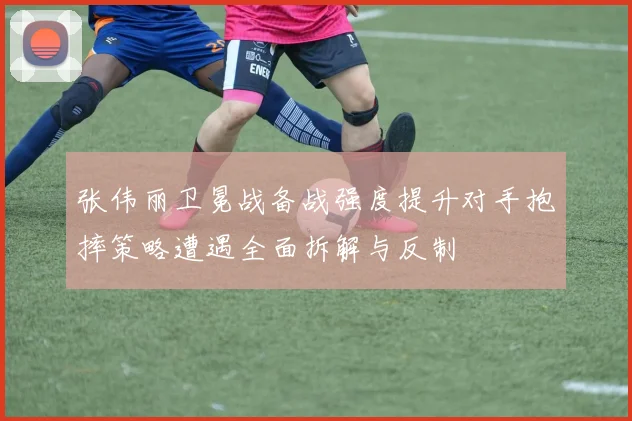 张伟丽卫冕战备战强度提升对手抱摔策略遭遇全面拆解与反制
