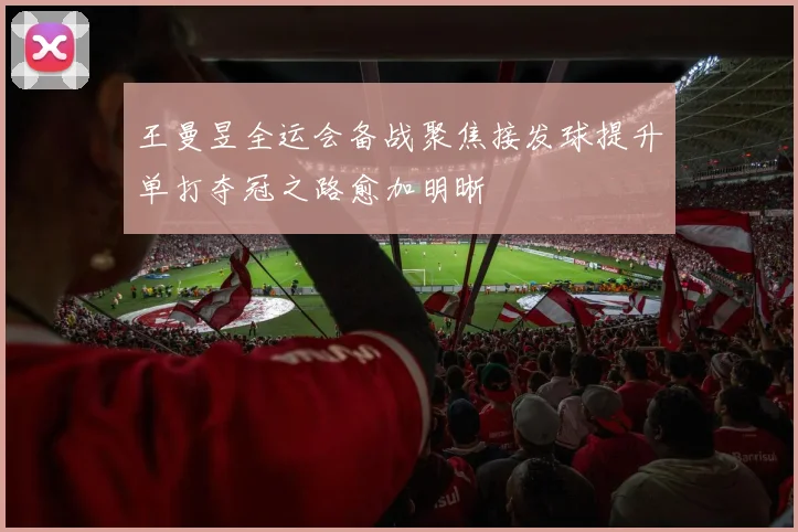 王曼昱全运会备战聚焦接发球提升单打夺冠之路愈加明晰