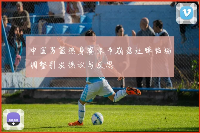 中国男篮热身赛末节崩盘杜锋临场调整引发热议与反思