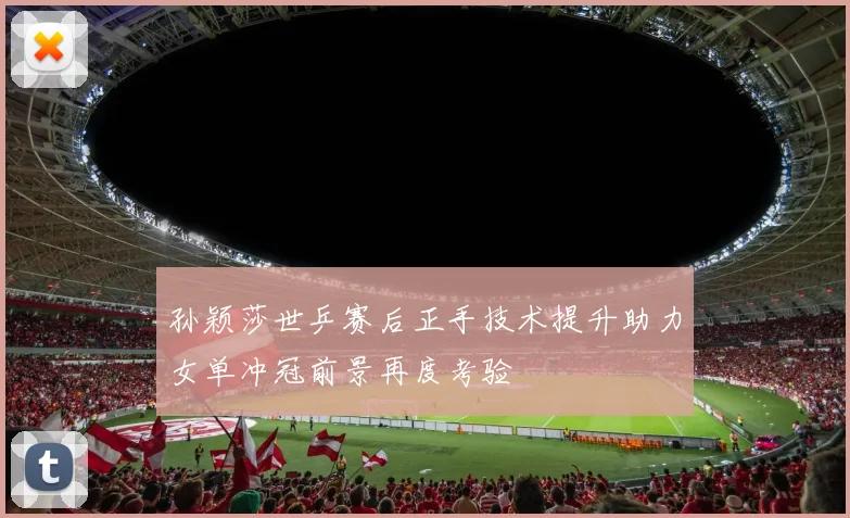 孙颖莎世乒赛后正手技术提升助力女单冲冠前景再度考验