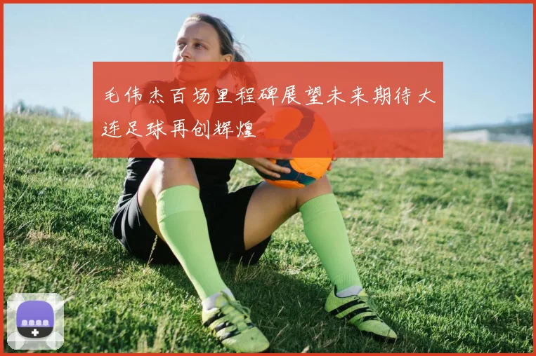 毛伟杰百场里程碑展望未来期待大连足球再创辉煌