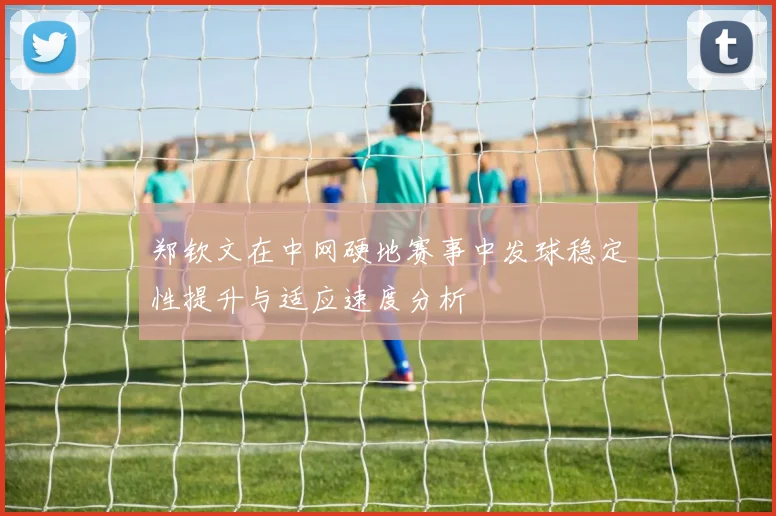 郑钦文在中网硬地赛事中发球稳定性提升与适应速度分析