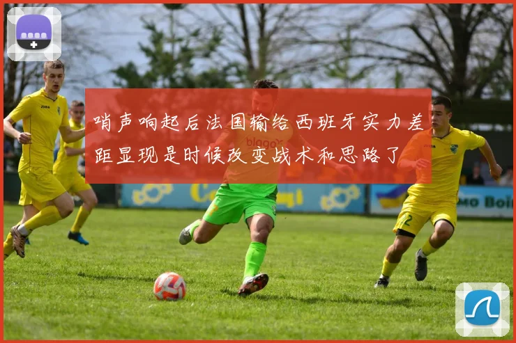 哨声响起后法国输给西班牙实力差距显现是时候改变战术和思路了
